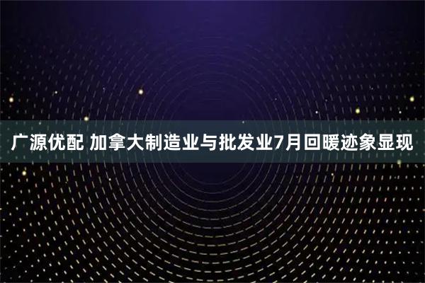 广源优配 加拿大制造业与批发业7月回暖迹象显现