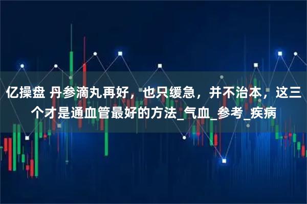 亿操盘 丹参滴丸再好，也只缓急，并不治本，这三个才是通血管最好的方法_气血_参考_疾病