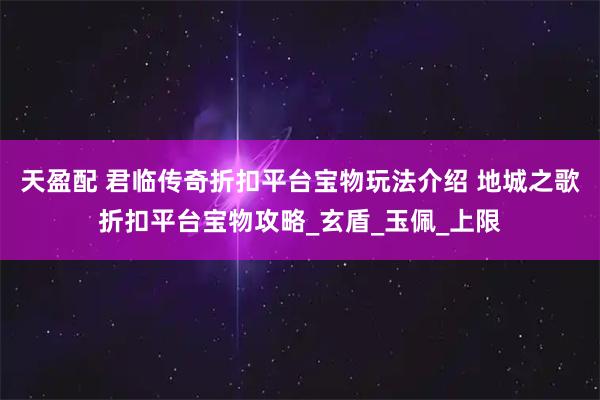天盈配 君临传奇折扣平台宝物玩法介绍 地城之歌折扣平台宝物攻略_玄盾_玉佩_上限