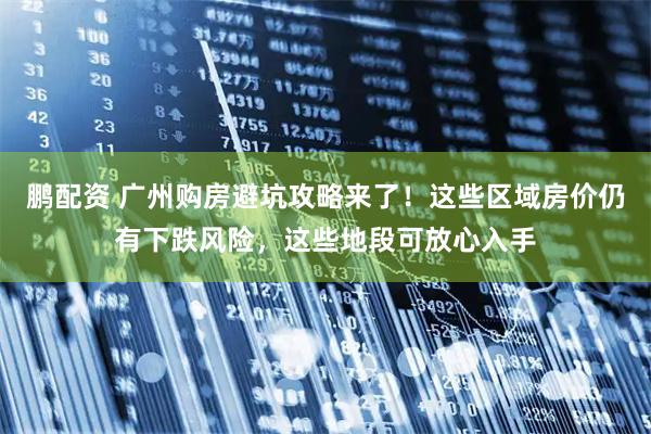 鹏配资 广州购房避坑攻略来了！这些区域房价仍有下跌风险，这些地段可放心入手