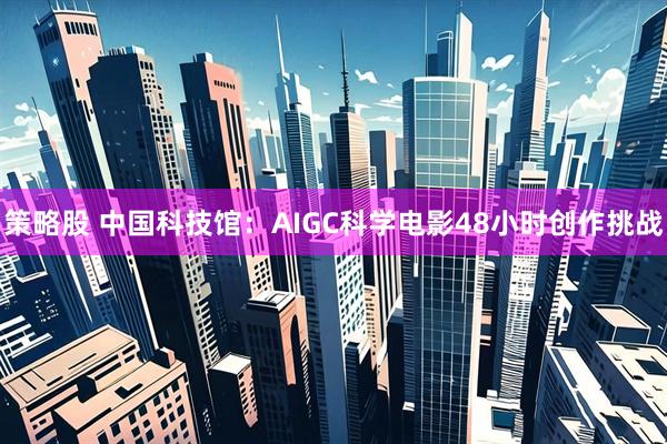 策略股 中国科技馆：AIGC科学电影48小时创作挑战
