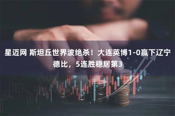 星迈网 斯坦丘世界波绝杀！大连英博1-0赢下辽宁德比，5连胜稳居第3