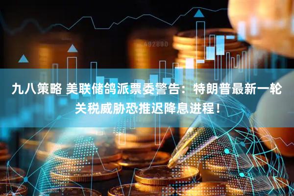 九八策略 美联储鸽派票委警告：特朗普最新一轮关税威胁恐推迟降息进程！