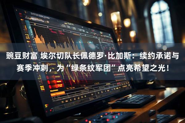 豌豆财富 埃尔切队长佩德罗·比加斯:续约承诺与赛季冲刺,为“绿条纹军团”点亮希望之光!