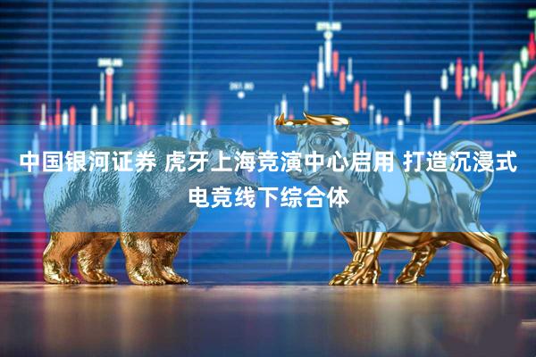中国银河证券 虎牙上海竞演中心启用 打造沉浸式电竞线下综合体